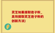 灵芝如果提取孢子粉_高效提取灵芝孢子粉的创新方法)