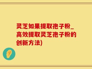 灵芝如果提取孢子粉_高效提取灵芝孢子粉的创新方法)