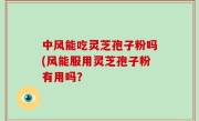 中风能吃灵芝孢子粉吗(风能服用灵芝孢子粉有用吗？