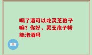 喝了酒可以吃灵芝孢子嘛？你好，灵芝孢子粉能泡酒吗