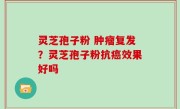 灵芝孢子粉 肿瘤复发？灵芝孢子粉抗癌效果好吗