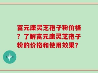 富元康灵芝孢子粉价格？了解富元康灵芝孢子粉的价格和使用效果？