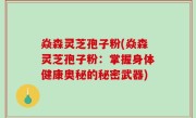 焱森灵芝孢子粉(焱森灵芝孢子粉：掌握身体健康奥秘的秘密武器)
