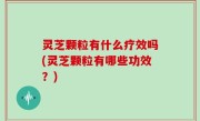 灵芝颗粒有什么疗效吗(灵芝颗粒有哪些功效？)