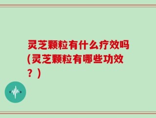 灵芝颗粒有什么疗效吗(灵芝颗粒有哪些功效？)