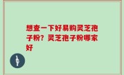 想查一下好易购灵芝孢子粉？灵芝孢子粉哪家好