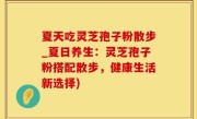 夏天吃灵芝孢子粉散步_夏日养生：灵芝孢子粉搭配散步，健康生活新选择)