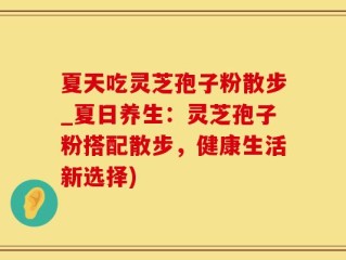 夏天吃灵芝孢子粉散步_夏日养生：灵芝孢子粉搭配散步，健康生活新选择)