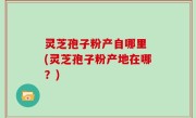 灵芝孢子粉产自哪里 (灵芝孢子粉产地在哪？)