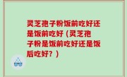灵芝孢子粉饭前吃好还是饭前吃好 (灵芝孢子粉是饭前吃好还是饭后吃好？)