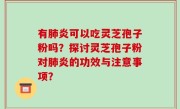 有肺炎可以吃灵芝孢子粉吗?探讨灵芝孢子粉对肺炎的功效与注意事项?
