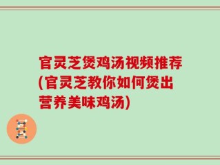 官灵芝煲鸡汤视频推荐(官灵芝教你如何煲出营养美味鸡汤)