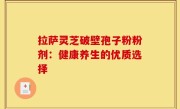 拉萨灵芝破壁孢子粉粉剂:健康养生的优质选择