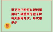灵芝孢子粉可以饭后服用吗？破壁灵芝孢子粉每天服用几次，每次服多少