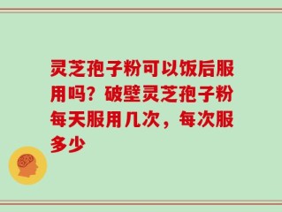 灵芝孢子粉可以饭后服用吗？破壁灵芝孢子粉每天服用几次，每次服多少
