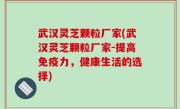 武汉灵芝颗粒厂家(武汉灵芝颗粒厂家-提高免疫力，健康生活的选择)