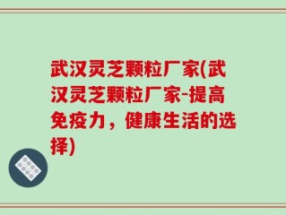 武汉灵芝颗粒厂家(武汉灵芝颗粒厂家-提高免疫力，健康生活的选择)