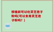 移植前可以吃灵芝孢子粉吗(可以食用灵芝孢子粉吗？)
