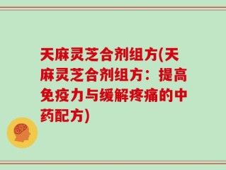 天麻灵芝合剂组方(天麻灵芝合剂组方：提高免疫力与缓解疼痛的中药配方)