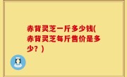 赤背灵芝一斤多少钱(赤背灵芝每斤售价是多少？)