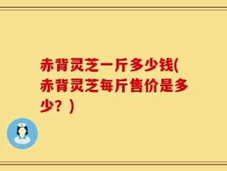 赤背灵芝一斤多少钱(赤背灵芝每斤售价是多少？)