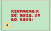 灵芝草的功效功能(灵芝草：保健佳品，调节免疫，延缓老化)