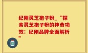 纪刚灵芝孢子粉_“探索灵芝孢子粉的神奇功效：纪刚品牌全面解析”