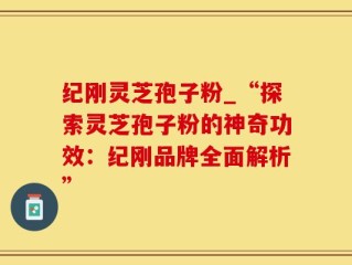 纪刚灵芝孢子粉_“探索灵芝孢子粉的神奇功效：纪刚品牌全面解析”
