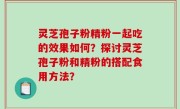 灵芝孢子粉精粉一起吃的效果如何？探讨灵芝孢子粉和精粉的搭配食用方法？