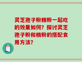 灵芝孢子粉精粉一起吃的效果如何？探讨灵芝孢子粉和精粉的搭配食用方法？