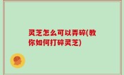 灵芝怎么可以弄碎(教你如何打碎灵芝)