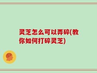 灵芝怎么可以弄碎(教你如何打碎灵芝)