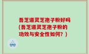 吾芝道灵芝孢子粉好吗(吾芝道灵芝孢子粉的功效与安全性如何？)