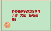 乔乔推荐的灵芝(乔乔力荐  灵芝，倍增健康)