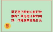 灵芝孢子粉对心脏好处推荐？灵芝孢子粉的功效、作用及禁忌是什么
