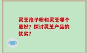 灵芝孢子粉和灵芝哪个更好？探讨灵芝产品的优劣？