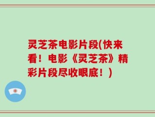 灵芝茶电影片段(快来看！电影《灵芝茶》精彩片段尽收眼底！)