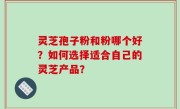 灵芝孢子粉和粉哪个好？如何选择适合自己的灵芝产品？
