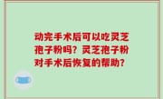 动完手术后可以吃灵芝孢子粉吗？灵芝孢子粉对手术后恢复的帮助？