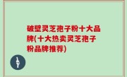 破壁灵芝孢子粉十大品牌(十大热卖灵芝孢子粉品牌推荐)