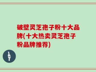 破壁灵芝孢子粉十大品牌(十大热卖灵芝孢子粉品牌推荐)