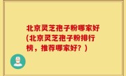 北京灵芝孢子粉哪家好(北京灵芝孢子粉排行榜，推荐哪家好？)