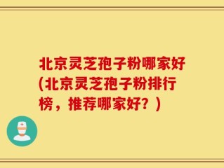 北京灵芝孢子粉哪家好(北京灵芝孢子粉排行榜，推荐哪家好？)