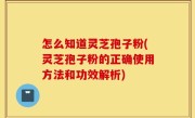 怎么知道灵芝孢子粉(灵芝孢子粉的正确使用方法和功效解析)
