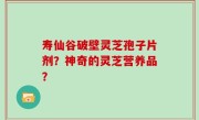 寿仙谷破壁灵芝孢子片剂？神奇的灵芝营养品？