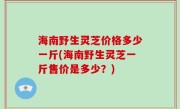 海南野生灵芝价格多少一斤(海南野生灵芝一斤售价是多少？)