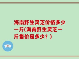 海南野生灵芝价格多少一斤(海南野生灵芝一斤售价是多少？)