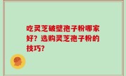 吃灵芝破壁孢子粉哪家好？选购灵芝孢子粉的技巧？