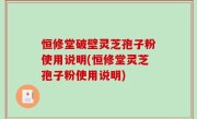 恒修堂破壁灵芝孢子粉使用说明(恒修堂灵芝孢子粉使用说明)