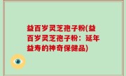 益百岁灵芝孢子粉(益百岁灵芝孢子粉：延年益寿的神奇保健品)